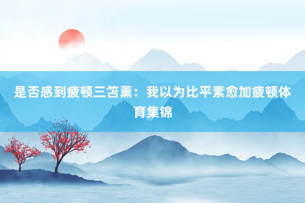 是否感到疲顿 三笘薰:我以为比平素愈加疲顿体育集锦