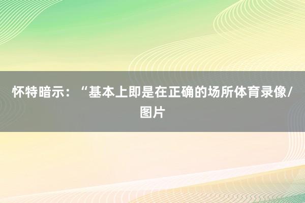 怀特暗示：“基本上即是在正确的场所体育录像/图片