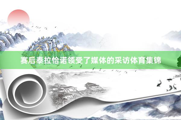 赛后泰拉恰诺领受了媒体的采访体育集锦