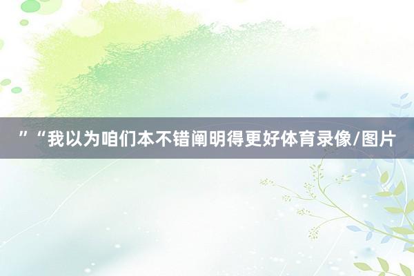 ”“我以为咱们本不错阐明得更好体育录像/图片