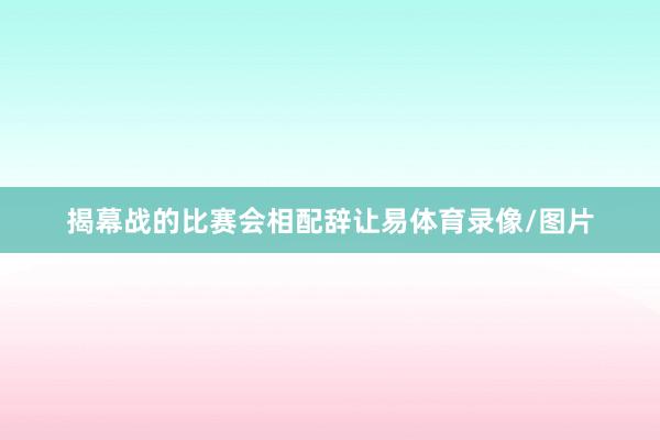 揭幕战的比赛会相配辞让易体育录像/图片