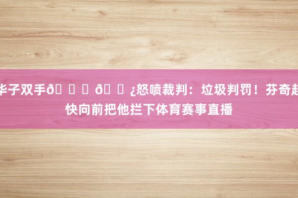 华子双手👎🏿怒喷裁判：垃圾判罚！芬奇赶快向前把他拦下体育赛事直播