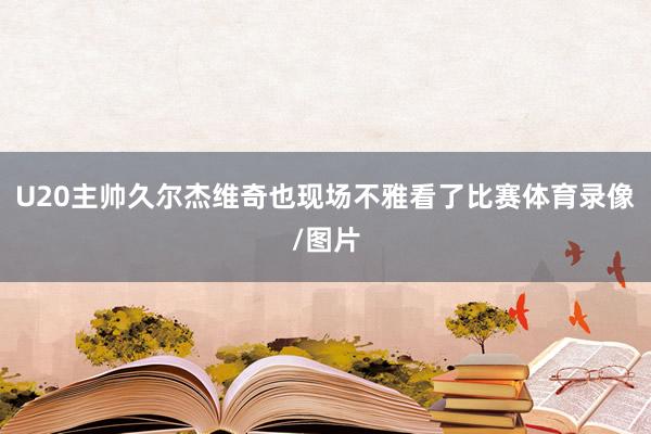 U20主帅久尔杰维奇也现场不雅看了比赛体育录像/图片