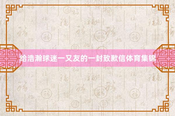给浩瀚球迷一又友的一封致歉信体育集锦
