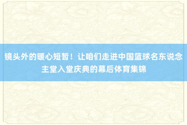 镜头外的暖心短暂！让咱们走进中国篮球名东说念主堂入堂庆典的幕后体育集锦