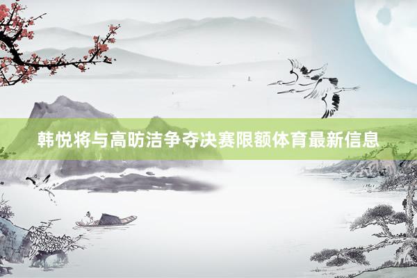韩悦将与高昉洁争夺决赛限额体育最新信息