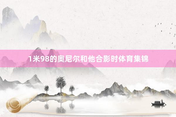 1米98的奥尼尔和他合影时体育集锦