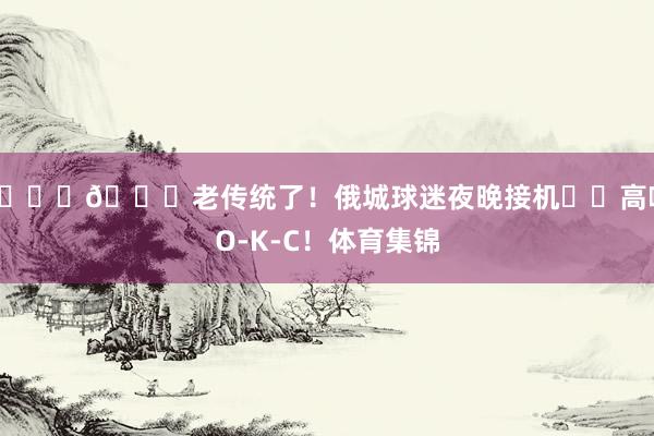 👏💙老传统了！俄城球迷夜晚接机⚡️高喊O-K-C！体育集锦