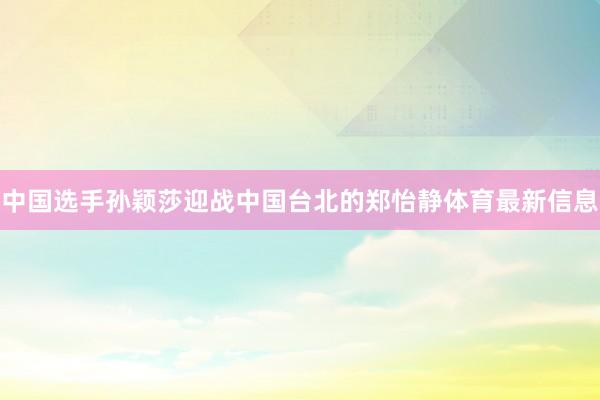 中国选手孙颖莎迎战中国台北的郑怡静体育最新信息