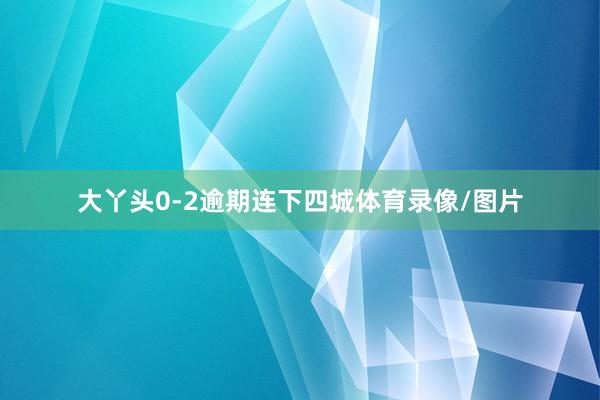 大丫头0-2逾期连下四城体育录像/图片