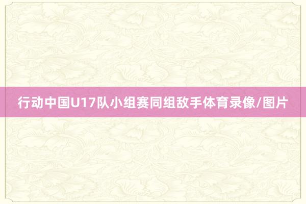 行动中国U17队小组赛同组敌手体育录像/图片
