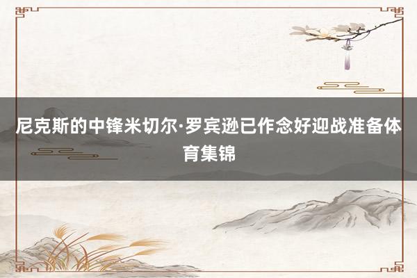 尼克斯的中锋米切尔·罗宾逊已作念好迎战准备体育集锦