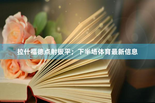 拉什福德点射扳平；下半场体育最新信息