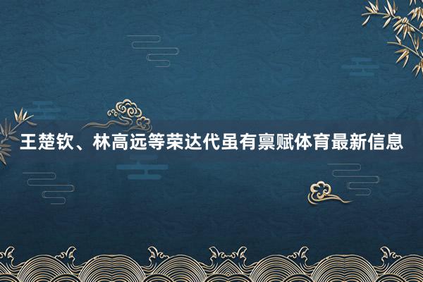 王楚钦、林高远等荣达代虽有禀赋体育最新信息