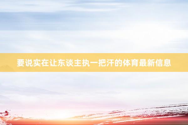 要说实在让东谈主执一把汗的体育最新信息