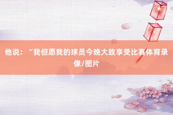 他说：“我但愿我的球员今晚大致享受比赛体育录像/图片