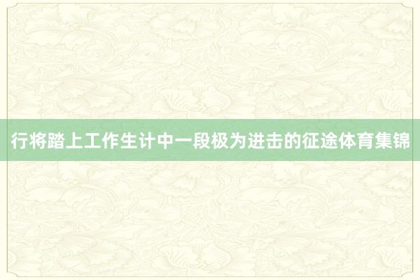 行将踏上工作生计中一段极为进击的征途体育集锦