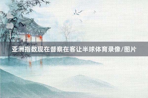 亚洲指数现在督察在客让半球体育录像/图片