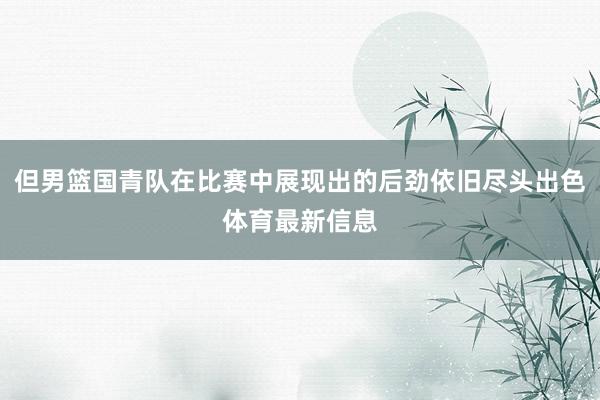 但男篮国青队在比赛中展现出的后劲依旧尽头出色体育最新信息