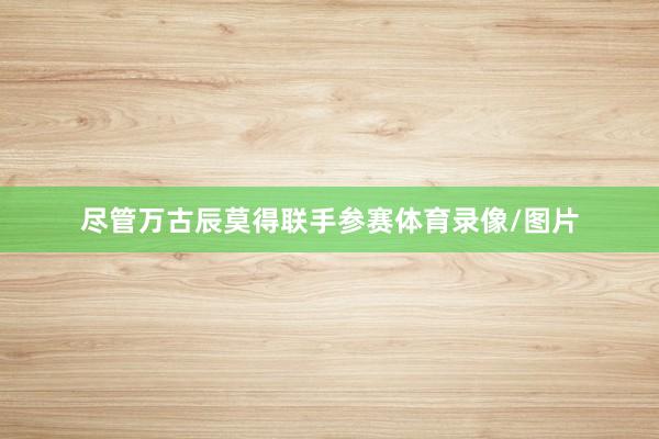 尽管万古辰莫得联手参赛体育录像/图片