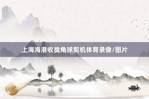 上海海港收拢角球契机体育录像/图片