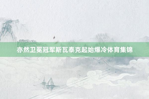 亦然卫冕冠军斯瓦泰克起始爆冷体育集锦