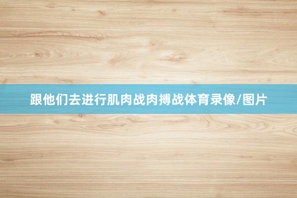 跟他们去进行肌肉战肉搏战体育录像/图片