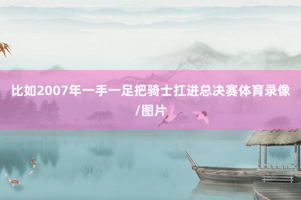 比如2007年一手一足把骑士扛进总决赛体育录像/图片