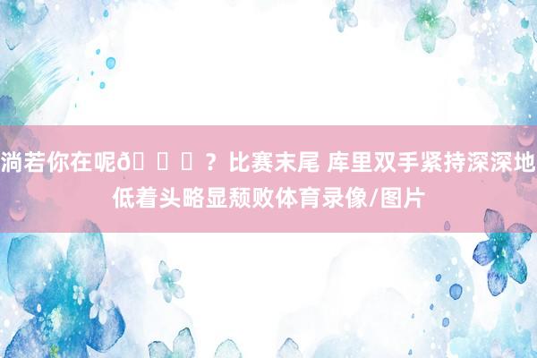淌若你在呢😞？比赛末尾 库里双手紧持深深地低着头略显颓败体育录像/图片