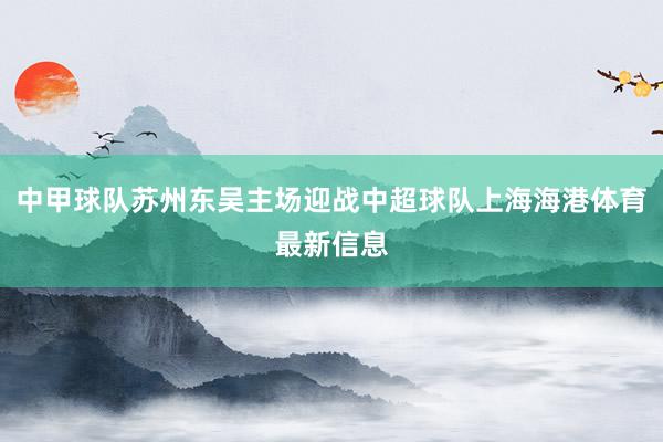 中甲球队苏州东吴主场迎战中超球队上海海港体育最新信息