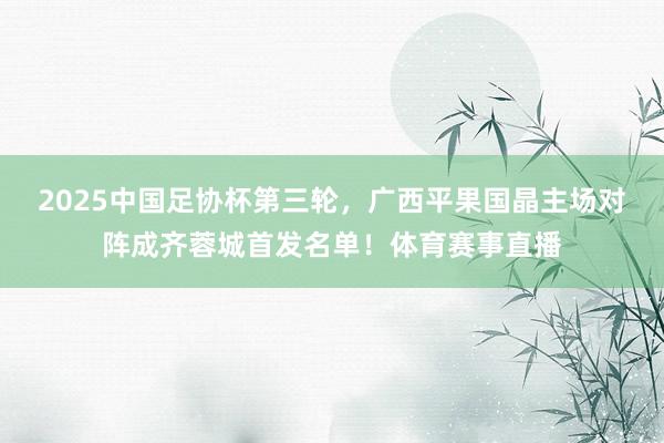 2025中国足协杯第三轮，广西平果国晶主场对阵成齐蓉城首发名单！体育赛事直播