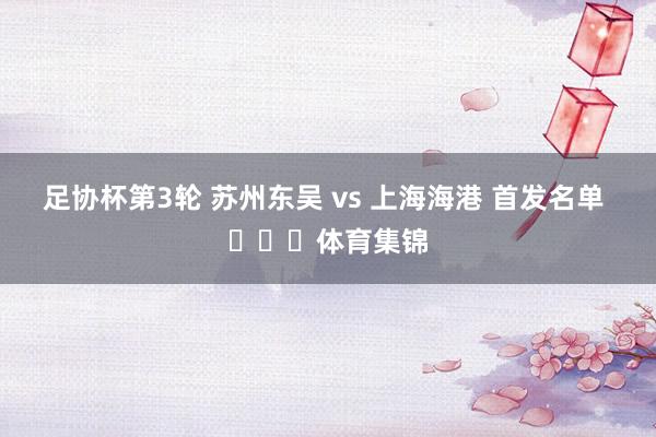 足协杯第3轮 苏州东吴 vs 上海海港 首发名单 ​​​体育集锦