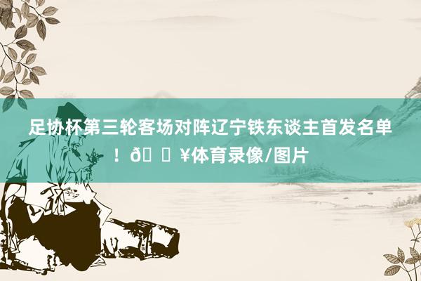 足协杯第三轮客场对阵辽宁铁东谈主首发名单！🔥体育录像/图片