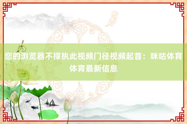 您的浏览器不撑执此视频门径视频起首：咪咕体育体育最新信息
