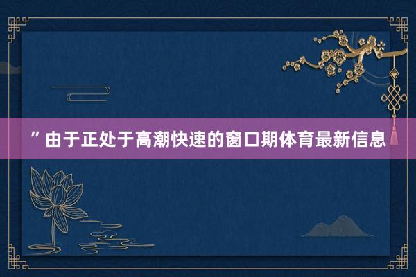 ”由于正处于高潮快速的窗口期体育最新信息
