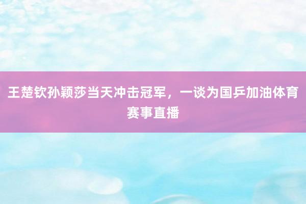 王楚钦孙颖莎当天冲击冠军，一谈为国乒加油体育赛事直播