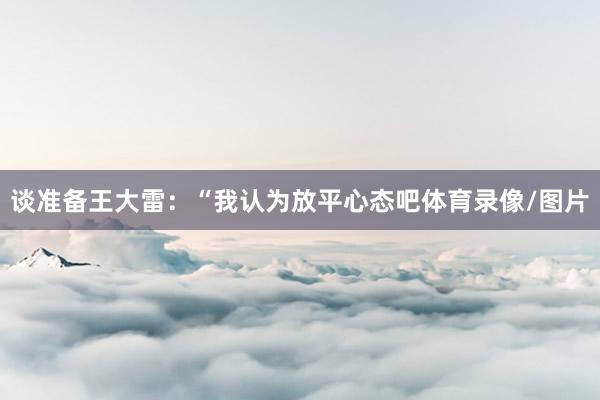谈准备王大雷：“我认为放平心态吧体育录像/图片