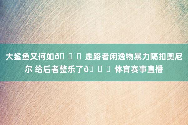 大鲨鱼又何如😝走路者闲逸物暴力隔扣奥尼尔 给后者整乐了😂体育赛事直播