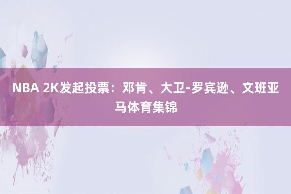 NBA 2K发起投票：邓肯、大卫-罗宾逊、文班亚马体育集锦