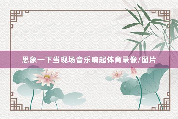 思象一下当现场音乐响起体育录像/图片