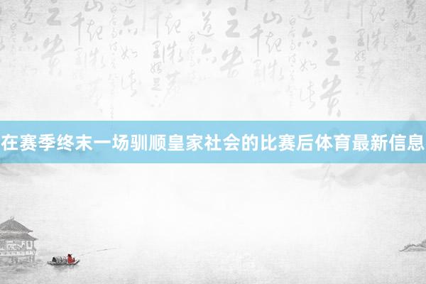 在赛季终末一场驯顺皇家社会的比赛后体育最新信息