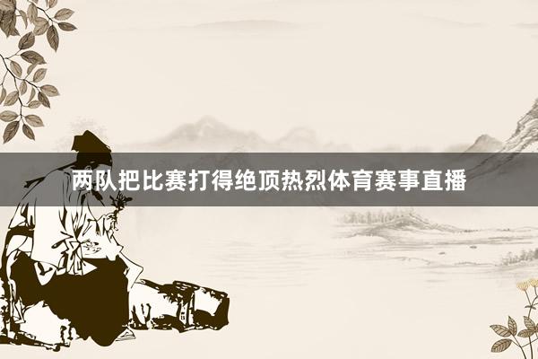 两队把比赛打得绝顶热烈体育赛事直播