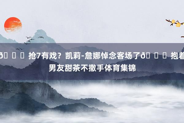 😍抢7有戏？凯莉-詹娜悼念客场了😂抱着男友甜茶不撒手体育集锦