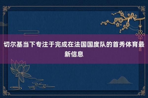 切尔基当下专注于完成在法国国度队的首秀体育最新信息