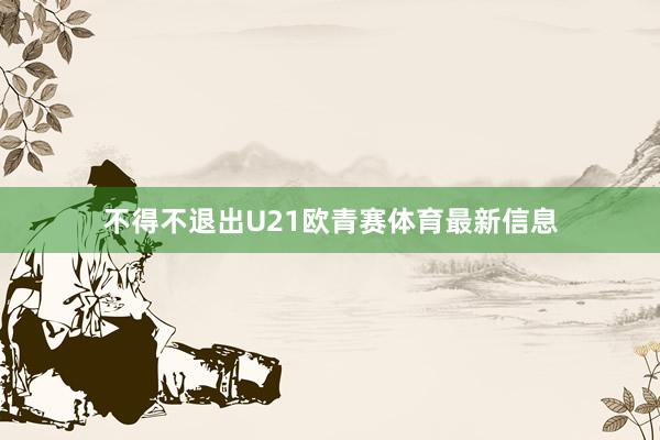 不得不退出U21欧青赛体育最新信息