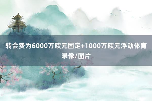 转会费为6000万欧元固定+1000万欧元浮动体育录像/图片