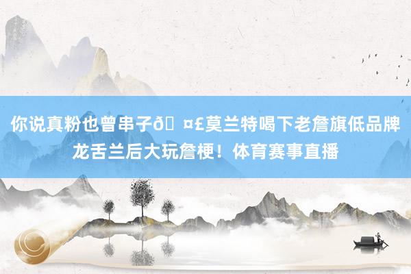 你说真粉也曾串子🤣莫兰特喝下老詹旗低品牌龙舌兰后大玩詹梗！体育赛事直播