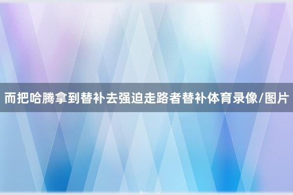 而把哈腾拿到替补去强迫走路者替补体育录像/图片
