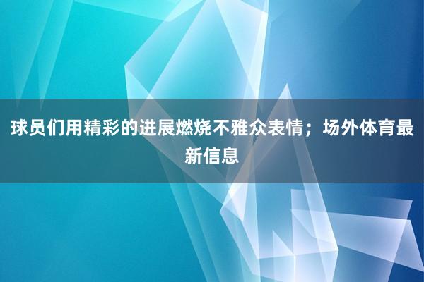 球员们用精彩的进展燃烧不雅众表情；场外体育最新信息