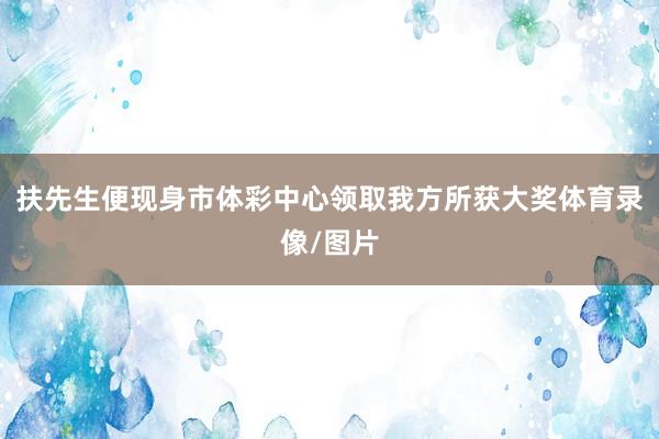 扶先生便现身市体彩中心领取我方所获大奖体育录像/图片